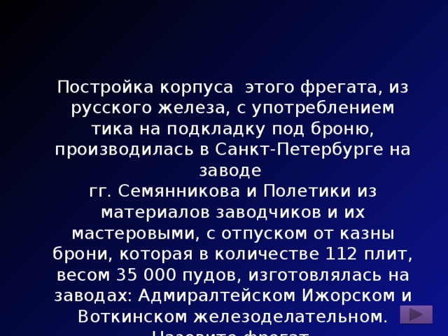 Постройка корпуса этого фрегата, из русского железа, с употреблением тика на подкладку под броню, производилась в Санкт-Петербурге на заводе гг. Семянникова и Полетики из материалов заводчиков и их мастеровыми, с отпуском от казны брони, которая в количестве 112 плит, весом 35 000 пудов, изготовлялась на заводах: Адмиралтейском Ижорском и Воткинском железоделательном. Назовите фрегат. 