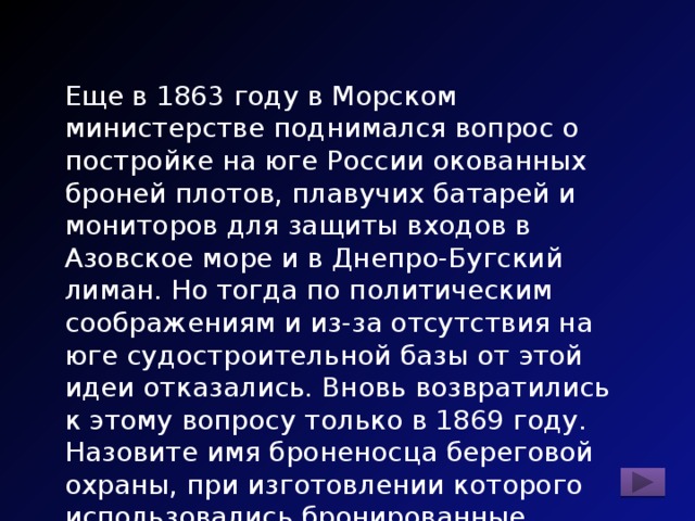 Еще в 1863 году в Морском министерстве поднимался вопрос о постройке на юге России окованных броней плотов, плавучих батарей и мониторов для защиты входов в Азовское море и в Днепро-Бугский лиман. Но тогда по политическим соображениям и из-за отсутствия на юге судостроительной базы от этой идеи отказались. Вновь возвратились к этому вопросу только в 1869 году. Назовите имя броненосца береговой охраны, при изготовлении которого использовались бронированные плиты Воткинского завода. 