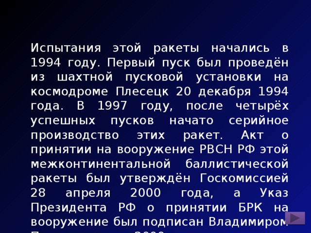 Испытания этой ракеты начались в 1994 году. Первый пуск был проведён из шахтной пусковой установки на космодроме Плесецк 20 декабря 1994 года. В 1997 году, после четырёх успешных пусков начато серийное производство этих ракет. Акт о принятии на вооружение РВСН РФ этой межконтинентальной баллистической ракеты был утверждён Госкомиссией 28 апреля 2000 года, а Указ Президента РФ о принятии БРК на вооружение был подписан Владимиром Путиным летом 2000 года. 