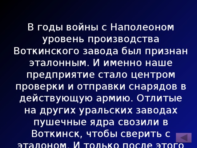 В годы войны с Наполеоном уровень производства Воткинского завода был признан эталонным. И именно наше предприятие стало центром проверки и отправки снарядов в действующую армию. Отлитые на других уральских заводах пушечные ядра свозили в Воткинск, чтобы сверить с эталоном. И только после этого они поступали в войска артиллерии. 