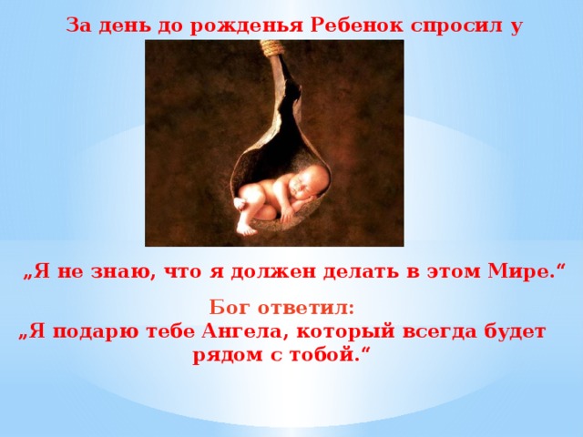 За день до рожденья Ребенок спросил у бога: „ Я не знаю, что я должен делать в этом Мире.“ Бог ответил: „ Я подарю тебе Ангела, который всегда будет рядом с тобой.“ 