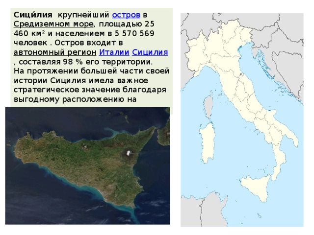 Сици́лия   крупнейший  остров  в  Средиземном море , площадью 25 460 км² и населением в 5 570 569 человек . Остров входит в  автономный регион   Италии   Сицилия , составляя 98 % его территории. На протяжении большей части своей истории Сицилия имела важное стратегическое значение благодаря выгодному расположению на средиземноморских торговых путях. 