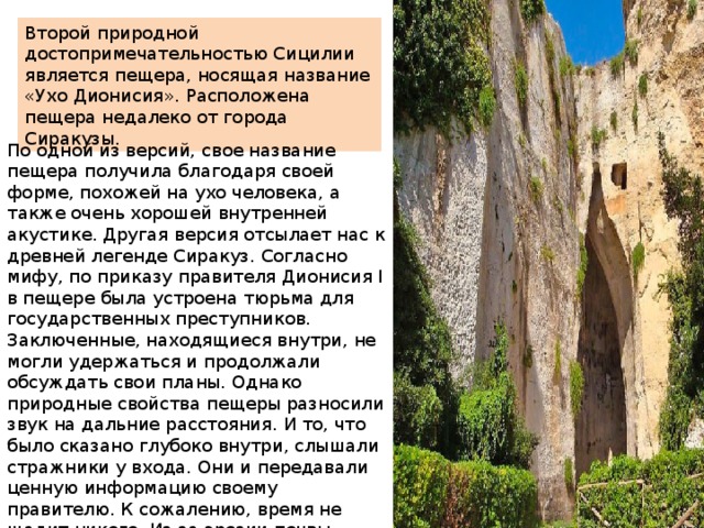 Второй природной достопримечательностью Сицилии является пещера, носящая название «Ухо Дионисия». Расположена пещера недалеко от города Сиракузы. По одной из версий, свое название пещера получила благодаря своей форме, похожей на ухо человека, а также очень хорошей внутренней акустике. Другая версия отсылает нас к древней легенде Сиракуз. Согласно мифу, по приказу правителя Дионисия I в пещере была устроена тюрьма для государственных преступников. Заключенные, находящиеся внутри, не могли удержаться и продолжали обсуждать свои планы. Однако природные свойства пещеры разносили звук на дальние расстояния. И то, что было сказано глубоко внутри, слышали стражники у входа. Они и передавали ценную информацию своему правителю. К сожалению, время не щадит никого. Из-за эрозии почвы часть пещеры была разрушена, а ее удивительное свойство пропало. 