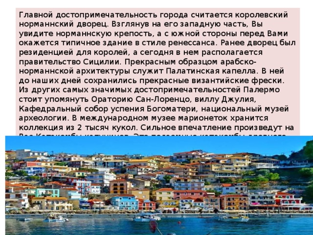 Главной достопримечательность города считается королевский норманнский дворец. Взглянув на его западную часть, Вы увидите норманнскую крепость, а с южной стороны перед Вами окажется типичное здание в стиле ренессанса. Ранее дворец был резиденцией для королей, а сегодня в нем располагается правительство Сицилии. Прекрасным образцом арабско-норманнской архитектуры служит Палатинская капелла. В ней до наших дней сохранились прекрасные византийские фрески. Из других самых значимых достопримечательностей Палермо стоит упомянуть Ораторию Сан-Лоренцо, виллу Джулия, Кафедральный собор успения Богоматери, национальный музей археологии. В международном музее марионеток хранится коллекция из 2 тысяч кукол. Сильное впечатление произведут на Вас Катакомбы капуцинов. Это подземные катакомбы древнего монастыря, в которых представлены мумии и скелеты приблизительно 8 тысяч жителей города, которые умерли с 17 по 19 века. 