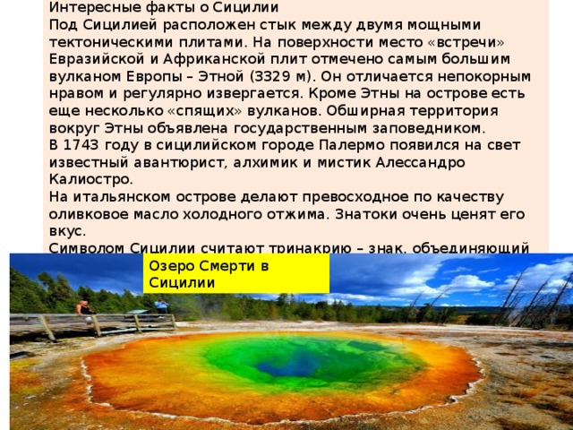 Интересные факты о Сицилии Под Сицилией расположен стык между двумя мощными тектоническими плитами. На поверхности место «встречи» Евразийской и Африканской плит отмечено самым большим вулканом Европы – Этной (3329 м). Он отличается непокорным нравом и регулярно извергается. Кроме Этны на острове есть еще несколько «спящих» вулканов. Обширная территория вокруг Этны объявлена государственным заповедником. В 1743 году в сицилийском городе Палермо появился на свет известный авантюрист, алхимик и мистик Алессандро Калиостро. На итальянском острове делают превосходное по качеству оливковое масло холодного отжима. Знатоки очень ценят его вкус. Символом Сицилии считают тринакрию – знак, объединяющий солнце и луну. Изображение тринакрии на острове можно встретить повсюду: на зданиях, рекламных плакатах и сувенирах. Озеро Смерти в Сицилии 