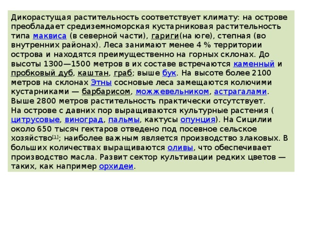 Дикорастущая растительность соответствует климату: на острове преобладает средиземноморская кустарниковая растительность типа  маквиса  (в северной части),  гариги (на юге), степная (во внутренних районах). Леса занимают менее 4 % территории острова и находятся преимущественно на горных склонах. До высоты 1300—1500 метров в их составе встречаются  каменный  и  пробковый дуб ,  каштан ,  граб ; выше  бук . На высоте более 2100 метров на склонах  Этны  сосновые леса замещаются колючими кустарниками —  барбарисом ,  можжевельником ,  астрагалами . Выше 2800 метров растительность практически отсутствует. На острове с давних пор выращиваются культурные растения ( цитрусовые ,  виноград ,  пальмы , кактусы  опунция ). На Сицилии около 650 тысяч гектаров отведено под посевное сельское хозяйство [1] ; наиболее важным является производство злаковых. В больших количествах выращиваются  оливы , что обеспечивает производство масла. Развит сектор культивации редких цветов — таких, как например  орхидеи . 