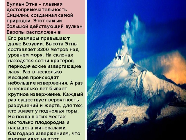 Вулкан Этна – главная достопримечательность Сицилии, созданная самой природой. Этот самый большой действующий вулкан Европы расположен в восточной части острова. Его размеры превышают даже Везувий. Высота Этны составляет 3300 метров над уровнем моря. На склонах находятся сотни кратеров, периодические извергающие лаву. Раз в несколько месяцев происходят небольшие извержения. А раз в несколько лет бывает крупное извержение. Каждый раз существует вероятность разрушений и жертв, для тех, кто живет у подножья горы. Но почва в этих местах настолько плодородна и насыщена минералами, благодаря извержениям, что многие идут на этот осознанный риск. Ведь хорошая почва гарантирует и отличный урожай. 