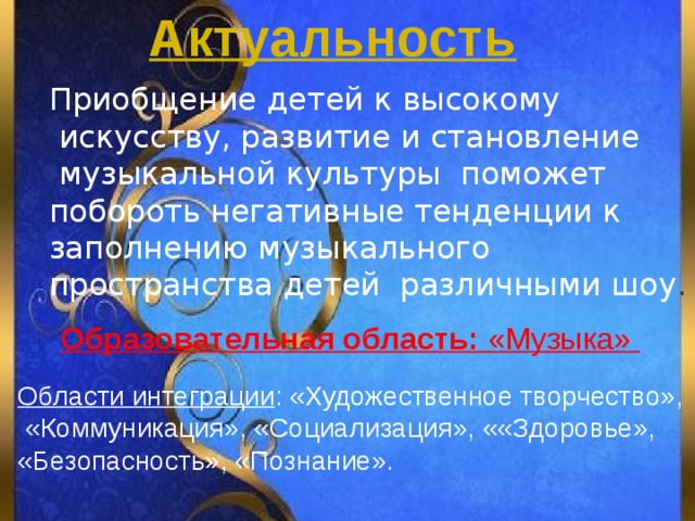 Актуальность Приобщение детей к высокому  искусству, развитие и становление  музыкальной культуры поможет побороть негативные тенденции к заполнению музыкального пространства детей различными шоу . Образовательная область: «Музыка»  Области интеграции : «Художественное творчество»,  «Коммуникация», «Социализация», ««Здоровье», «Безопасность», «Познание». 