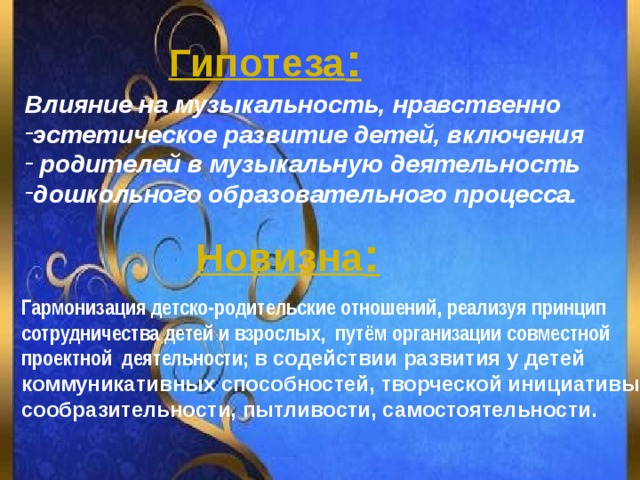 Гипотеза : Влияние на музыкальность, нравственно эстетическое развитие детей, включения  родителей в музыкальную деятельность дошкольного образовательного процесса.  Новизна : Гармонизация детско-родительские отношений, реализуя принцип сотрудничества детей и взрослых, путём организации совместной проектной деятельности; в содействии развития у детей коммуникативных способностей, творческой инициативы, сообразительности, пытливости, самостоятельности. 