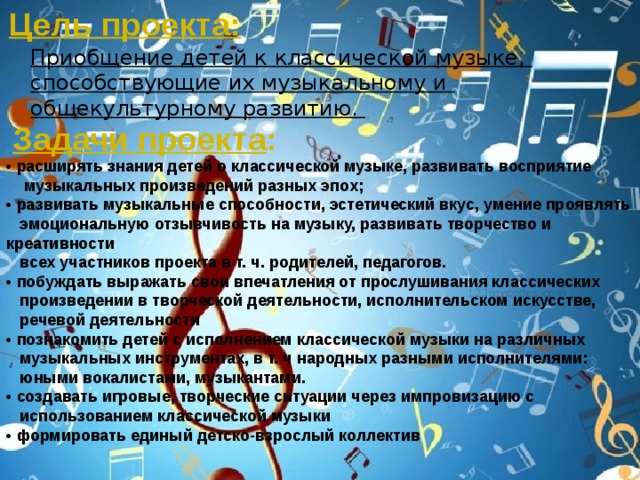 Цель проекта: Приобщение детей к классической музыке, способствующие их музыкальному и общекультурному развитию. Задачи проекта : • расширять знания детей о классической музыке, развивать восприятие  музыкальных произведений разных эпох; • развивать музыкальные способности, эстетический вкус, умение проявлять  эмоциональную отзывчивость на музыку, развивать творчество и креативности  всех участников проекта в т. ч. родителей, педагогов. • побуждать выражать свои впечатления от прослушивания классических  произведении в творческой деятельности, исполнительском искусстве,  речевой деятельности • познакомить детей с исполнением классической музыки на различных  музыкальных инструментах, в т. ч народных разными исполнителями:  юными вокалистами, музыкантами. • создавать игровые, творческие ситуации через импровизацию с  использованием классической музыки • формировать единый детско-взрослый коллектив 
