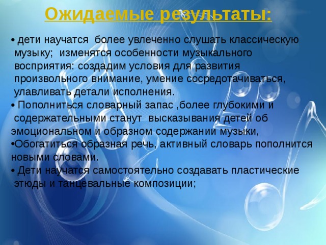 Ожидаемые результаты: • дети научатся более увлеченно слушать классическую  музыку; изменятся особенности музыкального  восприятия: создадим условия для развития  произвольного внимание, умение сосредотачиваться,  улавливать детали исполнения. • Пополниться словарный запас ,более глубокими и  содержательными станут высказывания детей об эмоциональном и образном содержании музыки, Обогатиться образная речь, активный словарь пополнится новыми словами. • Дети научатся самостоятельно создавать пластические  этюды и танцевальные композиции; 