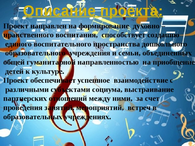 Описание проекта: Проект направлен на формирование духовно – нравственного воспитания, способствует созданию  единого воспитательного пространства дошкольного  образовательного учреждения и семьи, объединенных общей гуманитарной направленностью на приобщение  детей к культуре. Проект обеспечивает успешное взаимодействие с  различными субъектами социума, выстраивание партнерских отношений между ними, за счет проведения занятий, мероприятий, встреч в образовательных учреждениях.  