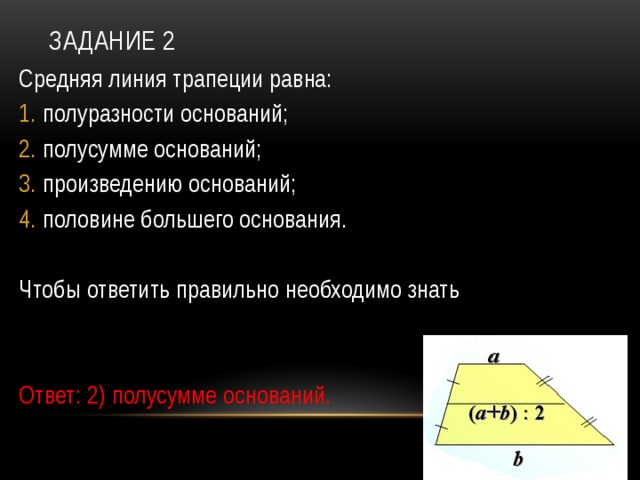 Задание 2 Средняя линия трапеции равна: полуразности оснований; полусумме оснований; произведению оснований; половине большего основания. Чтобы ответить правильно необходимо знать Ответ: 2) полусумме оснований. 