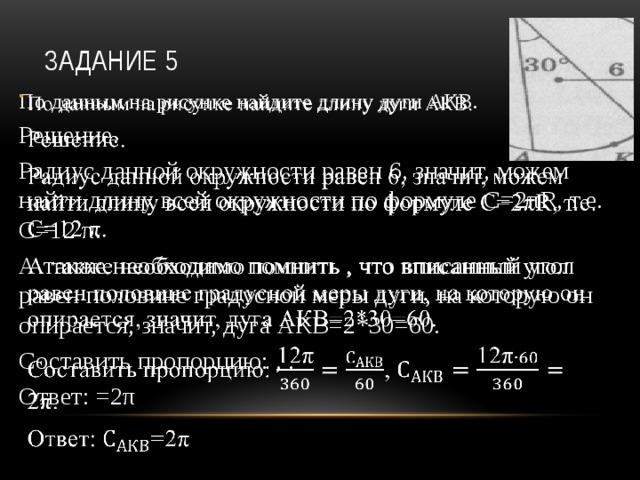 Задание 5 По данным на рисунке найдите длину дуги АКВ.   Решение. Радиус данной окружности равен 6, значит, можем найти длину всей окружности по формуле С=2πR, т.е. С=12 π. А также необходимо помнить , что вписанный угол равен половине градусной меры дуги, на которую он опирается, значит, дуга АКВ=2*30=60. Составить пропорцию: , . Ответ: =2π 