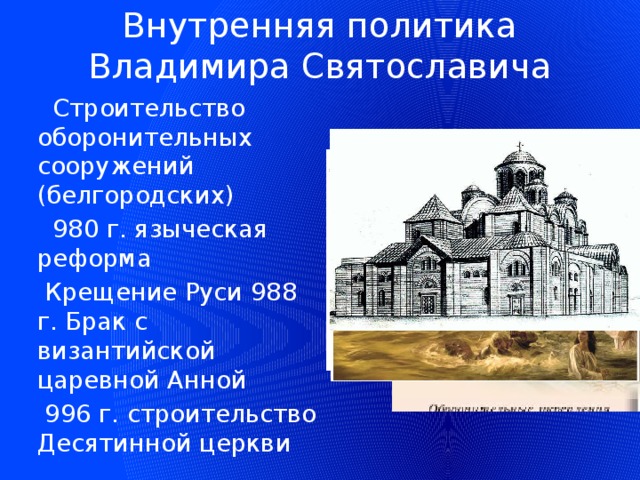 Внутренняя политика  Владимира Святославича  Строительство оборонительных сооружений (белгородских)  980 г. языческая реформа  Крещение Руси 988 г. Брак с византийской царевной Анной  996 г. строительство Десятинной церкви 