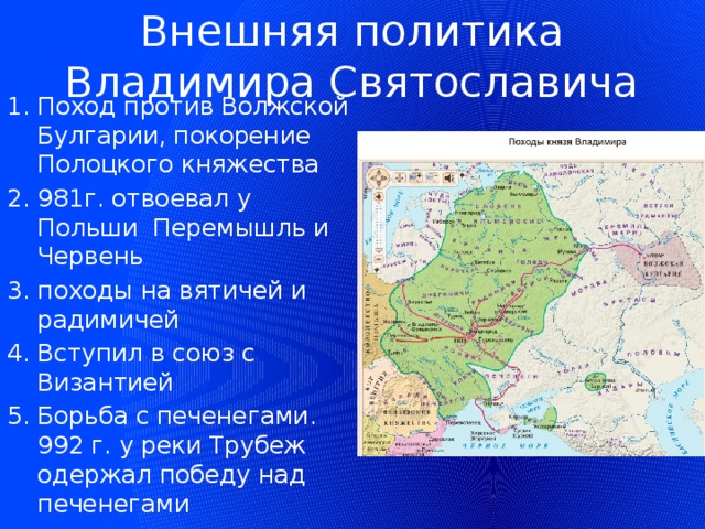 Внешняя политика Владимира Святославича Поход против Волжской Булгарии, покорение Полоцкого княжества 981г. отвоевал у Польши Перемышль и Червень походы на вятичей и радимичей Вступил в союз с Византией Борьба с печенегами. 992 г. у реки Трубеж одержал победу над печенегами 