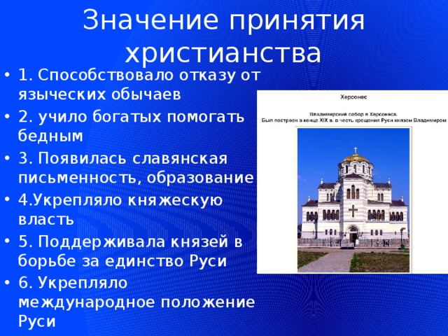 Значение принятия христианства 1. Способствовало отказу от языческих обычаев 2. учило богатых помогать бедным 3. Появилась славянская письменность, образование 4.Укрепляло княжескую власть 5. Поддерживала князей в борьбе за единство Руси 6. Укрепляло международное положение Руси 