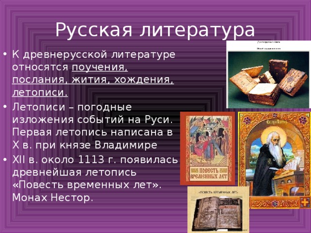 Русская литература К древнерусской литературе относятся поучения, послания, жития, хождения, летописи. Летописи – погодные изложения событий на Руси. Первая летопись написана в X в. при князе Владимире XII в. около 1113 г. появилась древнейшая летопись «Повесть временных лет». Монах Нестор. 