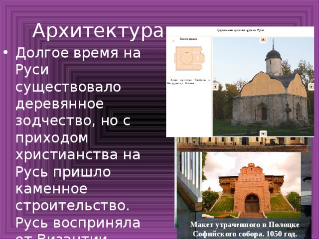Архитектура Долгое время на Руси существовало деревянное зодчество, но с приходом христианства на Русь пришло каменное строительство. Русь восприняла от Византии сооружение церквей в крестово-купольном стиле Киев. Десятинная церковь. X в. Киев. Софийский собор. 1037 год. Макет утраченного в Полоцке Софийского собора. 1050 год. 