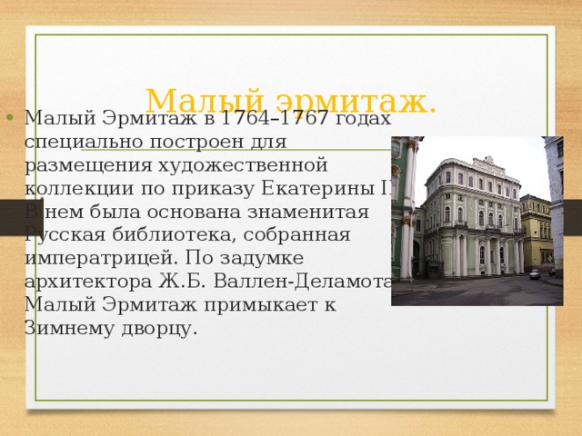 Малый эрмитаж. Малый Эрмитаж в 1764–1767 годах специально построен для размещения художественной коллекции по приказу Екатерины II. В нем была основана знаменитая Русская библиотека, собранная императрицей. По задумке архитектора Ж.Б. Валлен-Деламота Малый Эрмитаж примыкает к Зимнему дворцу.  