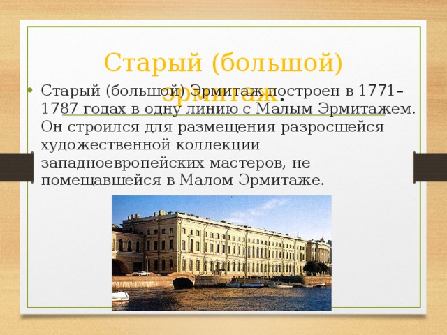 Старый (большой) эрмитаж . Старый (большой) Эрмитаж построен в 1771–1787 годах в одну линию с Малым Эрмитажем. Он строился для размещения разросшейся художественной коллекции западноевропейских мастеров, не помещавшейся в Малом Эрмитаже.  