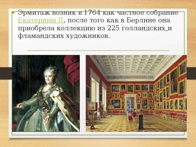 Эрмитаж возник в 1764 как частное собрание Екатерины II , после того как в Берлине она приобрела коллекцию из 225 голландских  и фламандских художников. 
