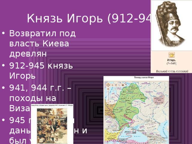 Князь Игорь (912-945) Возвратил под власть Киева древлян 912-945 князь Игорь 941, 944 г.г. – походы на Византию 945 г. собирал дань у древлян и был убит 