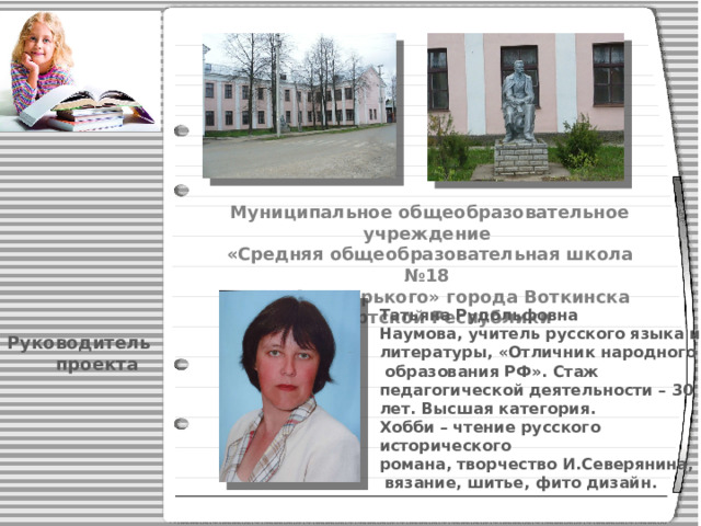 Муниципальное общеобразовательное учреждение «Средняя общеобразовательная школа №18 имени А.М.Горького» города Воткинска Удмуртской Республики Татьяна Рудольфовна Наумова, учитель русского языка и литературы, «Отличник народного  образования РФ». Стаж педагогической деятельности – 30 лет. Высшая категория. Хобби – чтение русского исторического романа, творчество И.Северянина,  вязание, шитье, фито дизайн.  Руководитель  проекта 