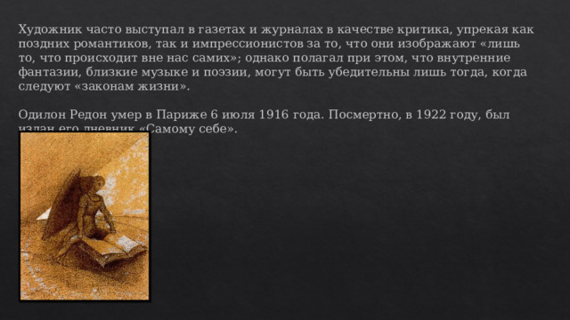 Художник часто выступал в газетах и журналах в качестве критика, упрекая как поздних романтиков, так и импрессионистов за то, что они изображают «лишь то, что происходит вне нас самих»; однако полагал при этом, что внутренние фантазии, близкие музыке и поэзии, могут быть убедительны лишь тогда, когда следуют «законам жизни». Одилон Редон умер в Париже 6 июля 1916 года. Посмертно, в 1922 году, был издан его дневник «Самому себе». 