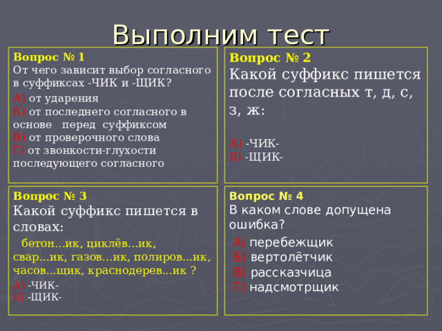 Выполним тест Вопрос № 1  От чего зависит выбор согласного в суффиксах -ЧИК и -ЩИК? А) от ударения  Б) от последнего согласного в основе перед суффиксом  В) от проверочного слова  Г) от звонкости-глухости последующего согласного Вопрос № 2  Какой суффикс пишется после согласных т, д, с, з, ж: А) -ЧИК-  Б) -ЩИК- Вопрос № 3  Какой суффикс пишется в словах: бетон...ик, циклёв...ик, свар...ик, газов...ик, полиров...ик, часов...щик, краснодерев...ик ? А) -ЧИК-  Б) -ЩИК- Вопрос № 4  В каком слове допущена ошибка?  А ) перебежщик   Б) вертолётчик  В) рассказчица  Г) надсмотрщик 