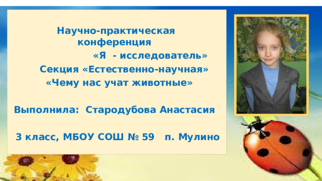   Научно-практическая конференция  «Я - исследователь»  Секция «Естественно-научная»  «Чему нас учат животные»  Выполнила: Стародубова Анастасия  3 класс, МБОУ СОШ № 59 п. Мулино 