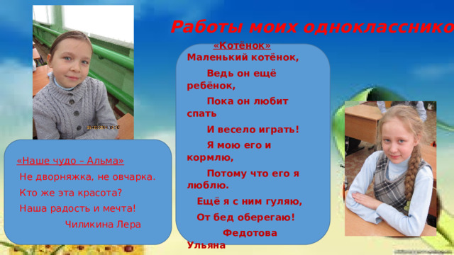 Работы моих одноклассников  «Котёнок» Маленький котёнок,  Ведь он ещё ребёнок,  Пока он любит спать  И весело играть!  Я мою его и кормлю,  Потому что его я люблю.  Ещё я с ним гуляю,  От бед оберегаю!  Федотова Ульяна «Наше чудо – Альма»  Не дворняжка, не овчарка.  Кто же эта красота?  Наша радость и мечта!  Чиликина Лера 