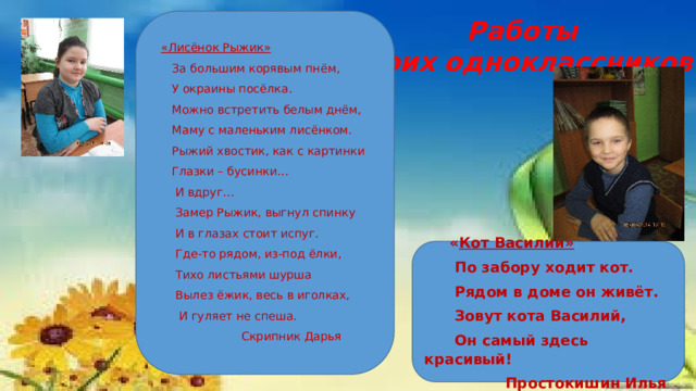 Работы моих одноклассников  «Лисёнок Рыжик»  За большим корявым пнём,  У окраины посёлка.  Можно встретить белым днём,  Маму с маленьким лисёнком.  Рыжий хвостик, как с картинки  Глазки – бусинки…  И вдруг…  Замер Рыжик, выгнул спинку  И в глазах стоит испуг.  Где-то рядом, из-под ёлки,  Тихо листьями шурша  Вылез ёжик, весь в иголках,  И гуляет не спеша.  Скрипник Дарья   « Кот Василий»  По забору ходит кот.  Рядом в доме он живёт.  Зовут кота Василий,  Он самый здесь красивый!  Простокишин Илья 