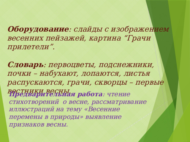 Оборудование : слайды с изображением весенних пейзажей, картина “Грачи прилетели”.   Словарь : первоцветы, подснежники, почки – набухают, лопаются, листья распускаются, грачи, скворцы – первые вестники весны. Предварительная работа : чтение стихотворений о весне, рассматривание иллюстраций на тему «Весенние перемены в природы» выявление признаков весны. 