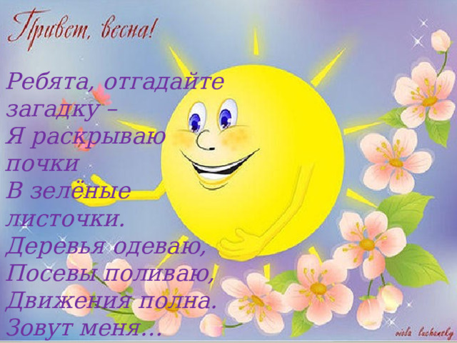 Ребята, отгадайте загадку –   Я раскрываю почки  В зелёные листочки.  Деревья одеваю,  Посевы поливаю,  Движения полна.  Зовут меня… (Весна) 