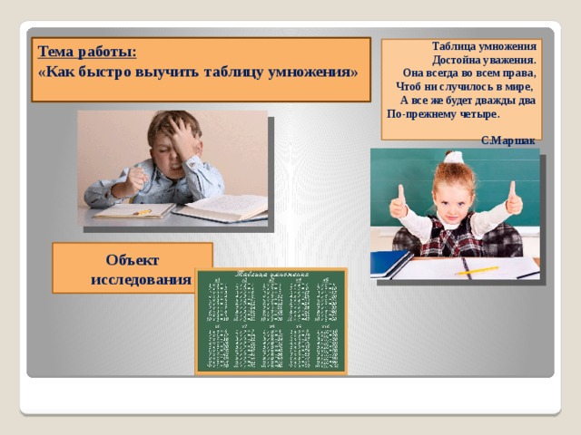     Тема работы:  «Как быстро выучить таблицу умножения»    Таблица умножения  Достойна уважения.  Она всегда во всем права,  Чтоб ни случилось в мире,  А все же будет дважды два  По-прежнему четыре. С.Маршак   Объект исследования 