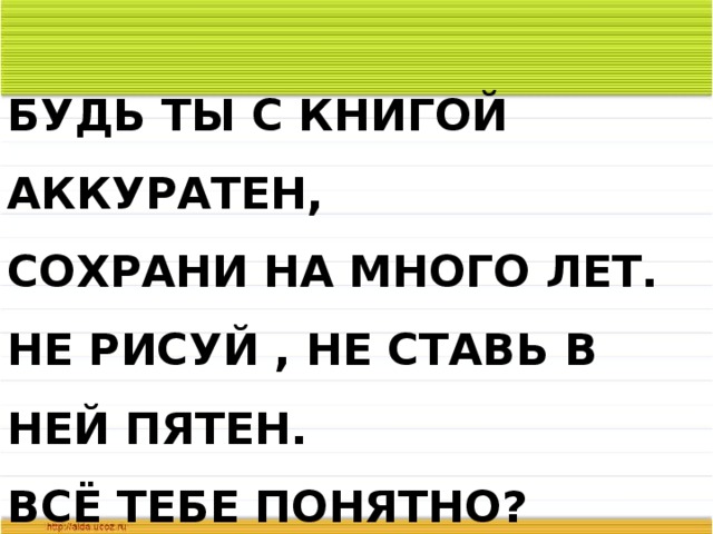 БУДЬ ТЫ С КНИГОЙ АККУРАТЕН,  СОХРАНИ НА МНОГО ЛЕТ.  НЕ РИСУЙ , НЕ СТАВЬ В НЕЙ ПЯТЕН.  ВСЁ ТЕБЕ ПОНЯТНО? 