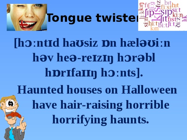 Tongue twister  [hɔːntɪd haʊsiz ɒn hæləʊiːn həv heə-reɪzɪŋ hɔrəbl hɒrɪfaɪɪŋ hɔːnts]. Haunted houses on Halloween have hair-raising horrible horrifying haunts. 