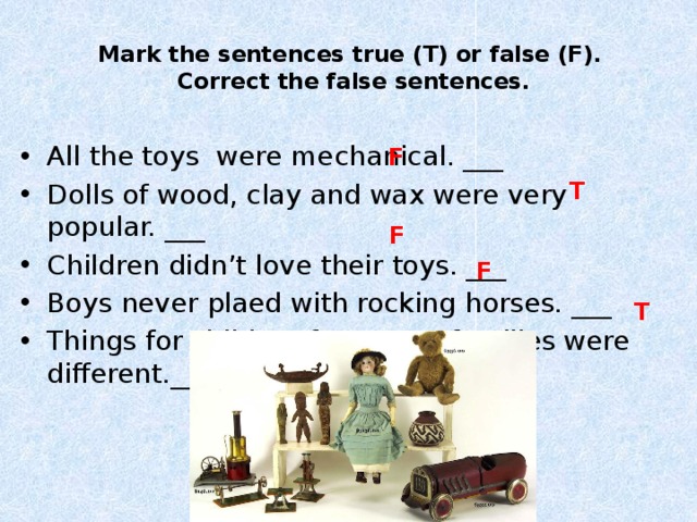 Mark the sentences true (T) or false (F).  Correct the false sentences.   All the toys were mechanical. ___ Dolls of wood, clay and wax were very popular. ___ Children didn’t love their toys. ___ Boys never plaed with rocking horses. ___ Things for children from poor families were different.___ F T F F T 