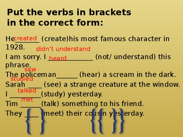 Put the verbs in brackets  in the correct form: created He_______ (create)his most famous character in 1928. I am sorry. I _____________ (not/ understand) this phrase. The policeman______ (hear) a scream in the dark. Sarah ____ (see) a strange creature at the window. I _________(study) yesterday. Tim ______(talk) something to his friend. They ____ (meet) their cousin yesterday. didn’t understand heard saw studied talked met 