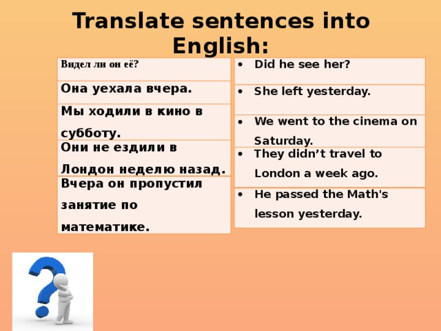 Translate sentences into English: Видел ли он её? Did he see her? Она уехала вчера. She left yesterday. Мы ходили в кино в субботу. We went to the cinema on Saturday. Они не ездили в Лондон неделю назад. They didn’t travel to London a week ago. Вчера он пропустил занятие по математике. He passed the Math's lesson yesterday. 