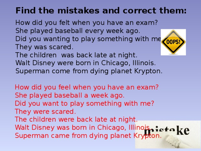 Find the mistakes and correct them: How did you felt when you have an exam? She played baseball every week ago. Did you wanting to play something with me? They was scared. The children was back late at night. Walt Disney were born in Chicago, Illinois. Superman come from dying planet Krypton. How did you feel when you have an exam? She played baseball a week ago. Did you want to play something with me? They were scared. The children were back late at night. Walt Disney was born in Chicago, Illinois. Superman came from dying planet Krypton. 