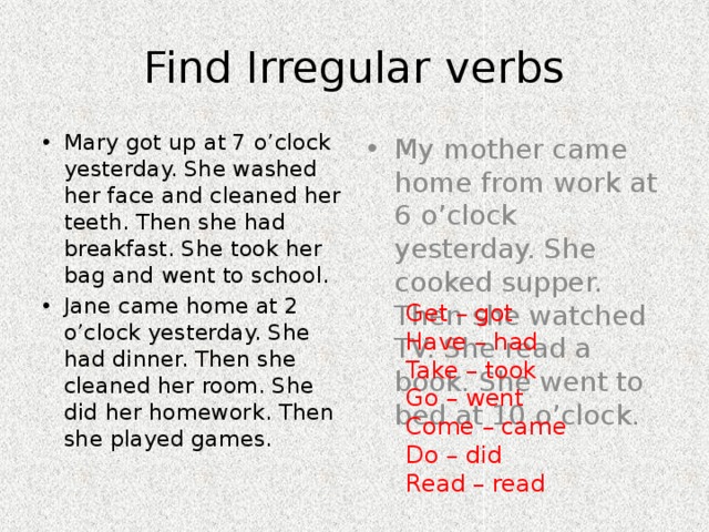 Find Irregular verbs Mary got up at 7 o’clock yesterday. She washed her face and cleaned her teeth. Then she had breakfast. She took her bag and went to school. Jane came home at 2 o’clock yesterday. She had dinner. Then she cleaned her room. She did her homework. Then she played games. My mother came home from work at 6 o’clock yesterday. She cooked supper. Then she watched TV. She read a book. She went to bed at 10 o’clock. Get – got Have – had Take – took Go – went Come – came Do – did Read – read 