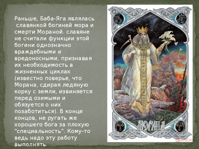 Раньше, Баба-Яга являлась славянкой богиней мора и смерти Мораной. славяне не считали функции этой богини однозначно враждебными и вредоносными, признавая их необходимость в жизненных циклах (известно поверье, что Морана, сдирая ледяную корку с земли, извиняется перед озимыми и обязуется о них позаботиться). В конце концов, не ругать же хорошего бога за плохую 