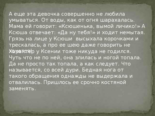 А еще эта девочка совершенно не любила умываться. От воды, как от огня шарахалась. Мама ей говорит: «Ксюшенька, вымой личико!» А Ксюша отвечает: «Да ну тебя!» и ходит немытая. Грязь на лице у Ксюши высыхала корочками и трескалась, а про ее шею даже говорить не хочется! Характер у Ксении тоже никуда не годился. Чуть что не по ней, она злилась и ногой топала. Да не просто так топала, а как следует. Что называется, со всей дури. Бедная нога от такого обращения однажды не выдержала и отвалилась. Пришлось ее срочно костяной заменять. 