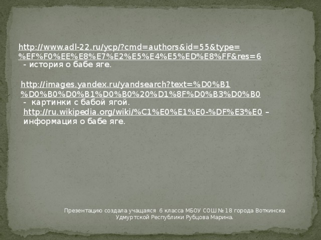 http://www.adl-22.ru/ycp/?cmd=authors&id=55&type=%EF%F0%EE%E8%E7%E2%E5%E4%E5%ED%E8%FF&res=6  - история о бабе яге. http://images.yandex.ru/yandsearch?text=%D0%B1%D0%B0%D0%B1%D0%B0%20%D1%8F%D0%B3%D0%B0  - картинки с бабой ягой. http://ru.wikipedia.org/wiki/%C1%E0%E1%E0-%DF%E3%E0 – информация о бабе яге. Презентацию создала учащаяся 6 класса МБОУ СОШ № 18 города Воткинска Удмуртской Республики Рубцова Марина. 