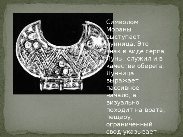 Символом Мораны выступает - лунница. Это знак в виде серпа Луны, служил и в качестве оберега. Лунница выражает пассивное начало, а визуально походит на врата, пещеру, ограниченный свод указывает на спуск, погружение. Окно, отверстие, скрытый выход 