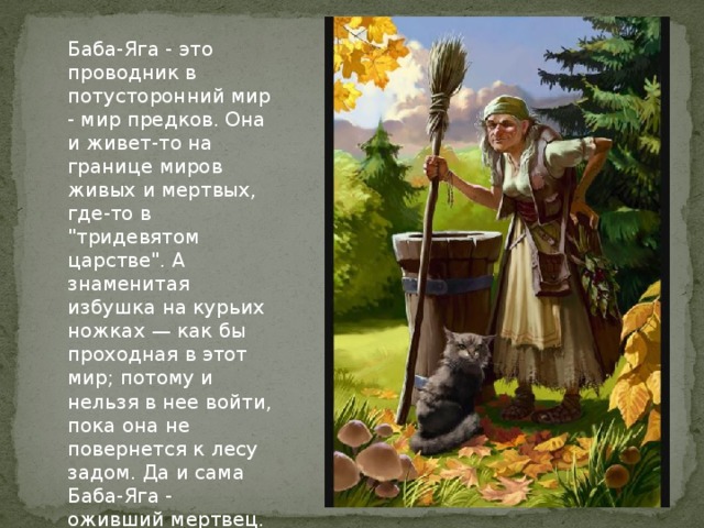 Баба-Яга - это проводник в потусторонний мир - мир предков. Она и живет-то на границе миров живых и мертвых, где-то в 