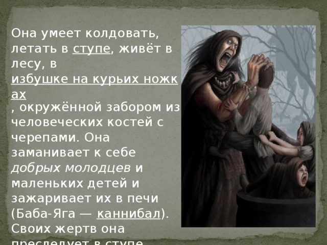 Она умеет колдовать, летать в ступе , живёт в лесу, в избушке на курьих ножках , окружённой забором из человеческих костей с черепами. Она заманивает к себе добрых молодцев и маленьких детей и зажаривает их в печи (Баба-Яга — каннибал ). Своих жертв она преследует в ступе, погоняя её пестом и заметая след помелом (метлой). 