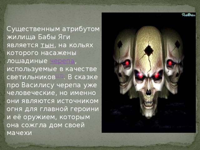 Существенным атрибутом жилища Бабы Яги является тын , на кольях которого насажены лошадиные черепа , используемые в качестве светильников [17] . В сказке про Василису черепа уже человеческие, но именно они являются источником огня для главной героини и её оружием, которым она сожгла дом своей мачехи 